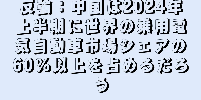 反論：中国は2024年上半期に世界の乗用電気自動車市場シェアの60％以上を占めるだろう