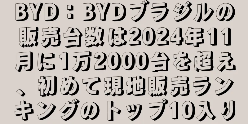 BYD：BYDブラジルの販売台数は2024年11月に1万2000台を超え、初めて現地販売ランキングのトップ10入り