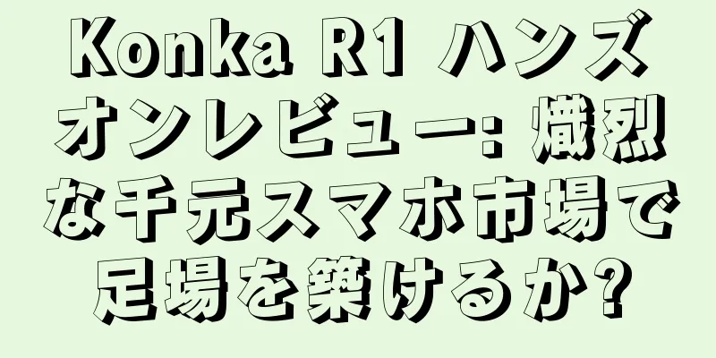 Konka R1 ハンズオンレビュー: 熾烈な千元スマホ市場で足場を築けるか?