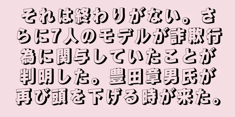 それは終わりがない。さらに7人のモデルが詐欺行為に関与していたことが判明した。豊田章男氏が再び頭を下げる時が来た。