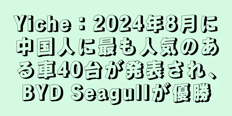 Yiche：2024年8月に中国人に最も人気のある車40台が発表され、BYD Seagullが優勝