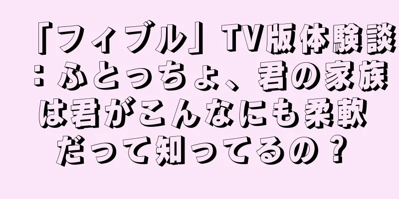 「フィブル」TV版体験談：ふとっちょ、君の家族は君がこんなにも柔軟だって知ってるの？