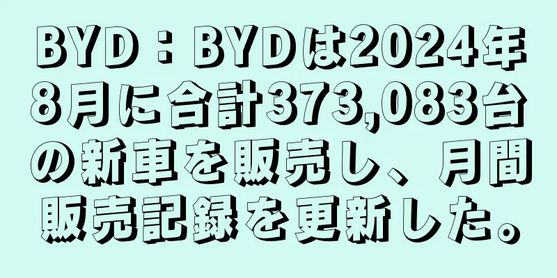 BYD：BYDは2024年8月に合計373,083台の新車を販売し、月間販売記録を更新した。