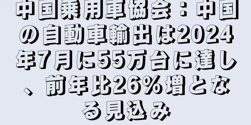 中国乗用車協会：中国の自動車輸出は2024年7月に55万台に達し、前年比26％増となる見込み