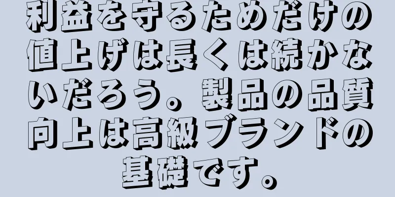 利益を守るためだけの値上げは長くは続かないだろう。製品の品質向上は高級ブランドの基礎です。