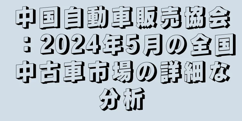 中国自動車販売協会：2024年5月の全国中古車市場の詳細な分析
