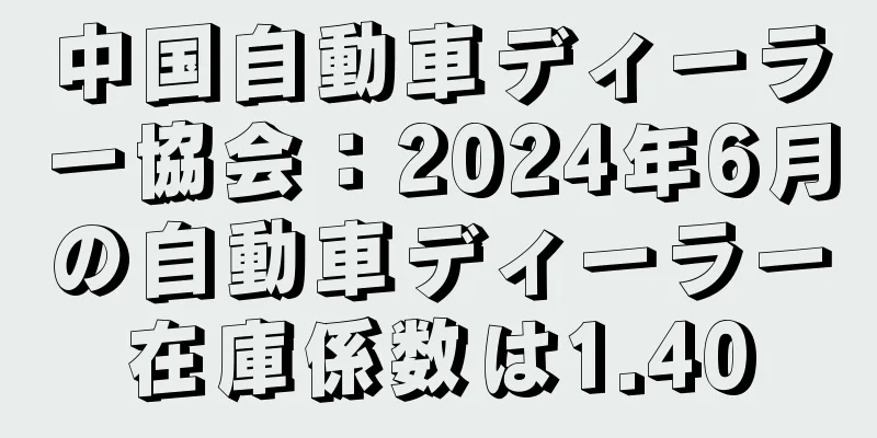 中国自動車ディーラー協会：2024年6月の自動車ディーラー在庫係数は1.40