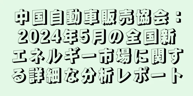 中国自動車販売協会：2024年5月の全国新エネルギー市場に関する詳細な分析レポート