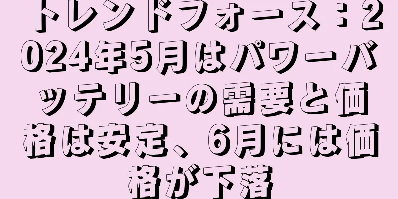 トレンドフォース：2024年5月はパワーバッテリーの需要と価格は安定、6月には価格が下落