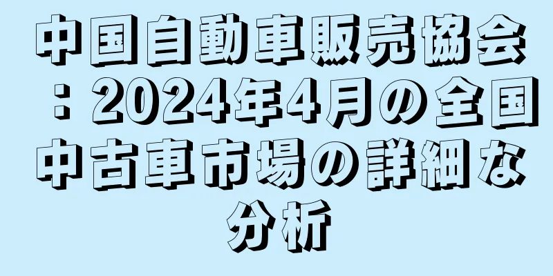 中国自動車販売協会：2024年4月の全国中古車市場の詳細な分析