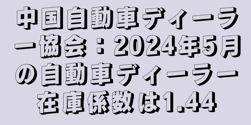 中国自動車ディーラー協会：2024年5月の自動車ディーラー在庫係数は1.44