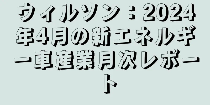 ウィルソン：2024年4月の新エネルギー車産業月次レポート