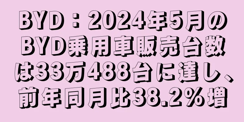 BYD：2024年5月のBYD乗用車販売台数は33万488台に達し、前年同月比38.2%増