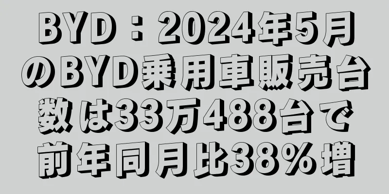 BYD：2024年5月のBYD乗用車販売台数は33万488台で前年同月比38％増