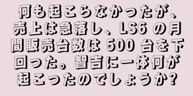 何も起こらなかったが、売上は急落し、LS6 の月間販売台数は 500 台を下回った。智吉に一体何が起こったのでしょうか?