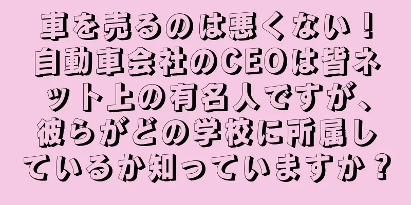 車を売るのは悪くない！自動車会社のCEOは皆ネット上の有名人ですが、彼らがどの学校に所属しているか知っていますか？
