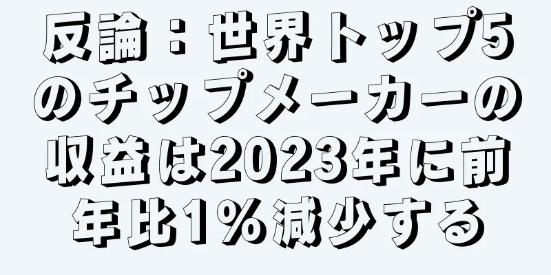 反論：世界トップ5のチップメーカーの収益は2023年に前年比1％減少する