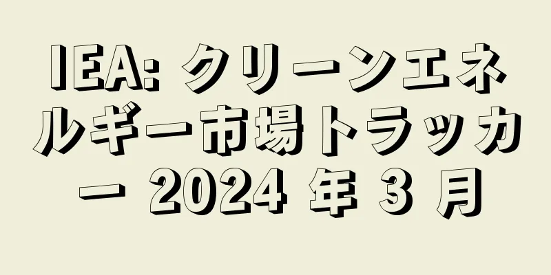 IEA: クリーンエネルギー市場トラッカー 2024 年 3 月