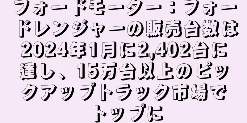 フォードモーター：フォードレンジャーの販売台数は2024年1月に2,402台に達し、15万台以上のピックアップトラック市場でトップに