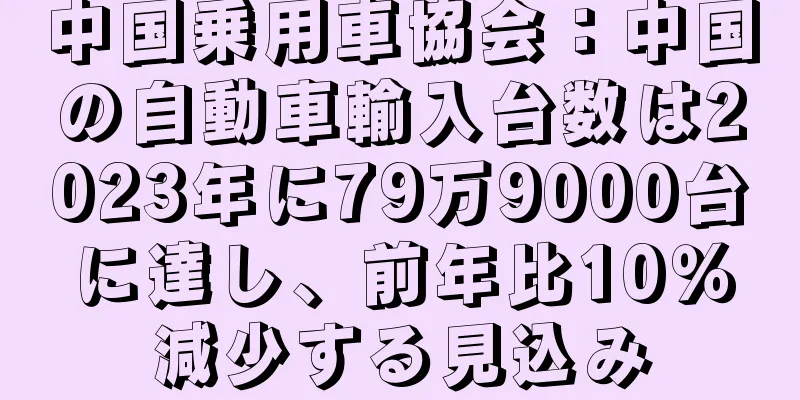 中国乗用車協会：中国の自動車輸入台数は2023年に79万9000台に達し、前年比10％減少する見込み