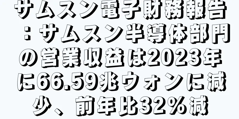 サムスン電子財務報告：サムスン半導体部門の営業収益は2023年に66.59兆ウォンに減少、前年比32％減