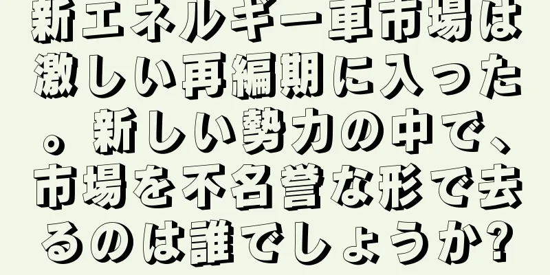 新エネルギー車市場は激しい再編期に入った。新しい勢力の中で、市場を不名誉な形で去るのは誰でしょうか?