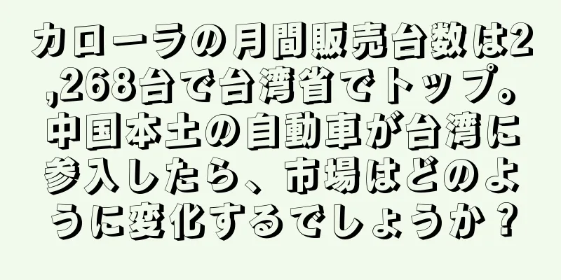 カローラの月間販売台数は2,268台で台湾省でトップ。中国本土の自動車が台湾に参入したら、市場はどのように変化するでしょうか？