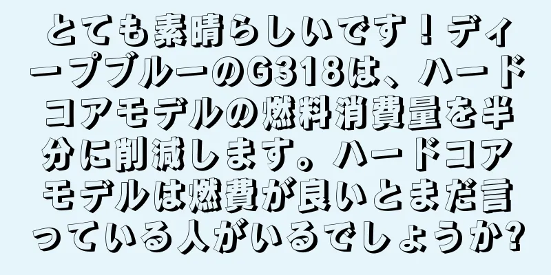 とても素晴らしいです！ディープブルーのG318は、ハードコアモデルの燃料消費量を半分に削減します。ハードコアモデルは燃費が良いとまだ言っている人がいるでしょうか?