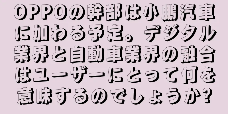 OPPOの幹部は小鵬汽車に加わる予定。デジタル業界と自動車業界の融合はユーザーにとって何を意味するのでしょうか?