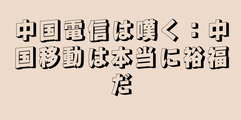 中国電信は嘆く：中国移動は本当に裕福だ