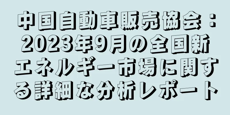 中国自動車販売協会：2023年9月の全国新エネルギー市場に関する詳細な分析レポート