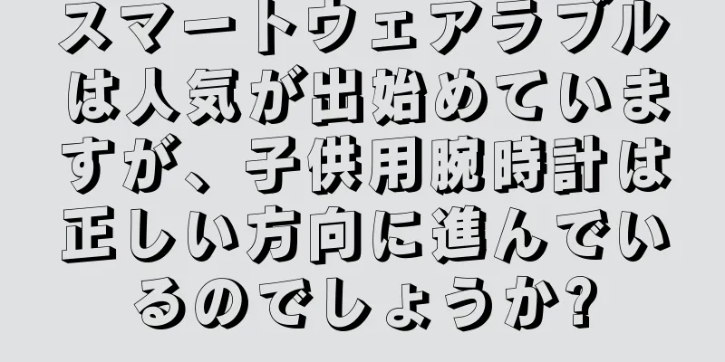 スマートウェアラブルは人気が出始めていますが、子供用腕時計は正しい方向に進んでいるのでしょうか?