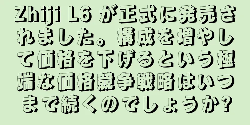 Zhiji L6 が正式に発売されました。構成を増やして価格を下げるという極端な価格競争戦略はいつまで続くのでしょうか?