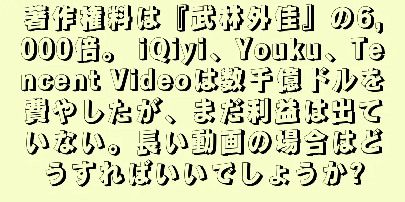 著作権料は『武林外佳』の6,000倍。 iQiyi、Youku、Tencent Videoは数千億ドルを費やしたが、まだ利益は出ていない。長い動画の場合はどうすればいいでしょうか?