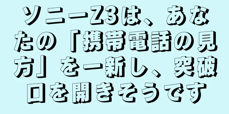 ソニーZ3は、あなたの「携帯電話の見方」を一新し、突破口を開きそうです