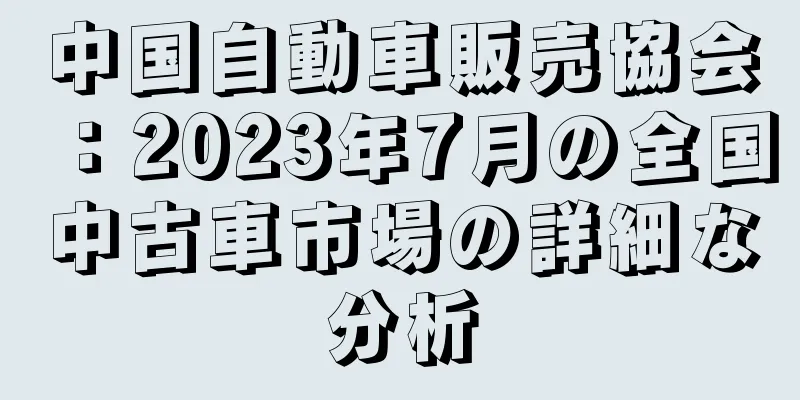 中国自動車販売協会：2023年7月の全国中古車市場の詳細な分析