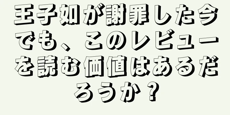 王子如が謝罪した今でも、このレビューを読む価値はあるだろうか？