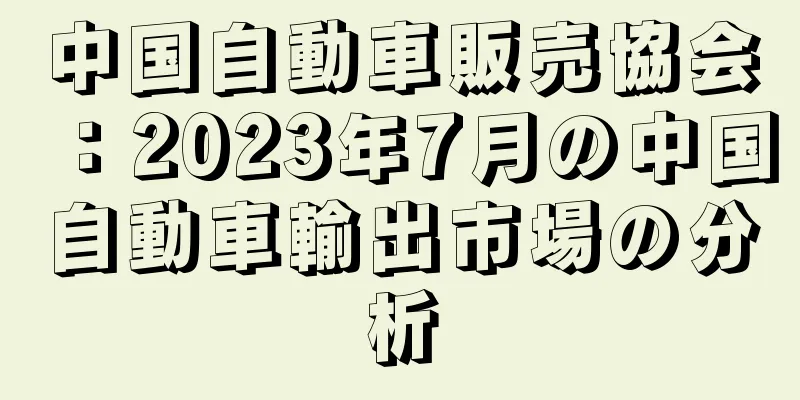 中国自動車販売協会：2023年7月の中国自動車輸出市場の分析