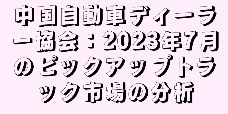 中国自動車ディーラー協会：2023年7月のピックアップトラック市場の分析