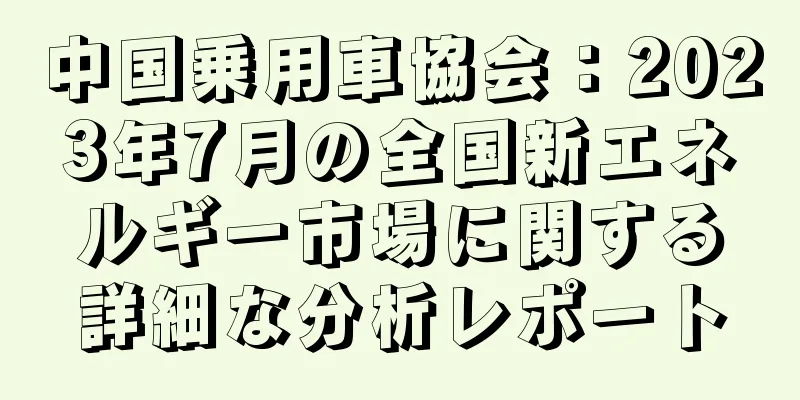中国乗用車協会：2023年7月の全国新エネルギー市場に関する詳細な分析レポート