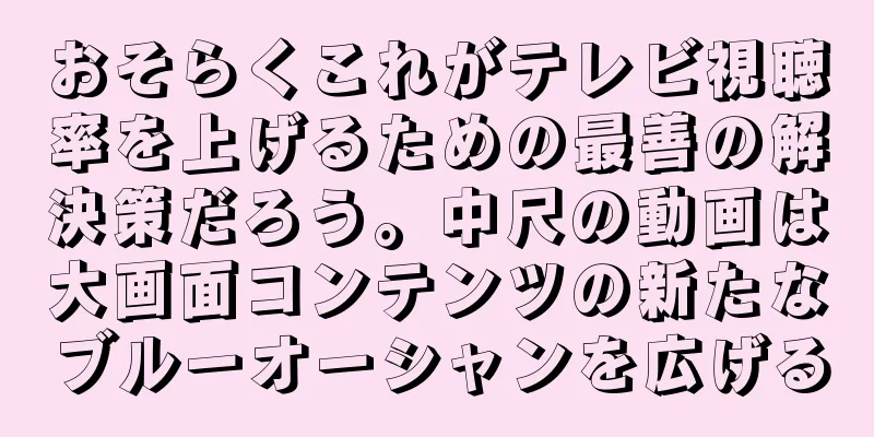 おそらくこれがテレビ視聴率を上げるための最善の解決策だろう。中尺の動画は大画面コンテンツの新たなブルーオーシャンを広げる