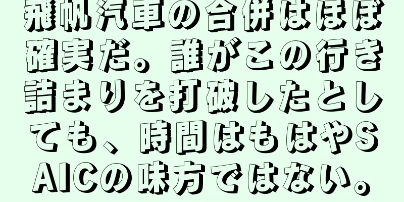飛帆汽車の合併はほぼ確実だ。誰がこの行き詰まりを打破したとしても、時間はもはやSAICの味方ではない。
