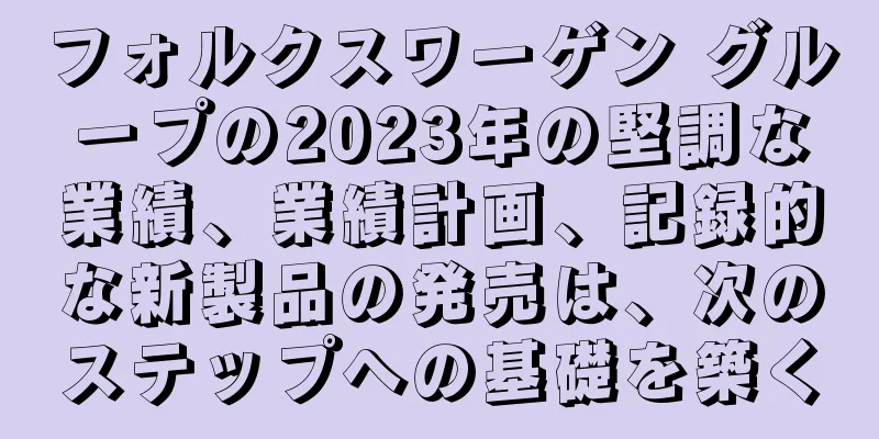 フォルクスワーゲン グループの2023年の堅調な業績、業績計画、記録的な新製品の発売は、次のステップへの基礎を築く