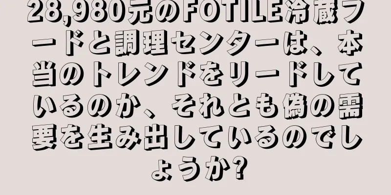 28,980元のFOTILE冷蔵フードと調理センターは、本当のトレンドをリードしているのか、それとも偽の需要を生み出しているのでしょうか?