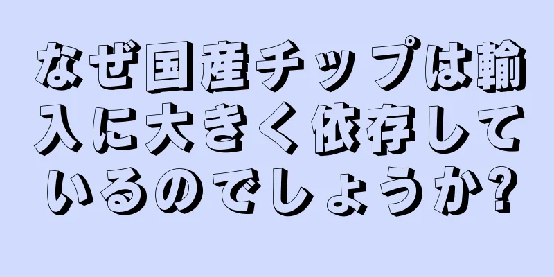 なぜ国産チップは輸入に大きく依存しているのでしょうか?