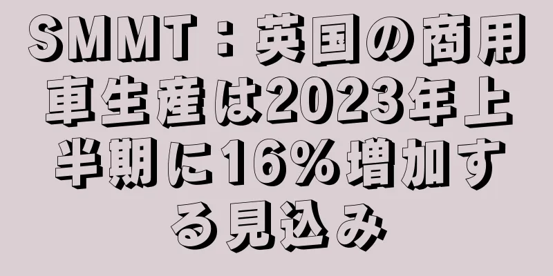SMMT：英国の商用車生産は2023年上半期に16％増加する見込み