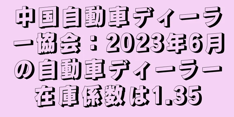 中国自動車ディーラー協会：2023年6月の自動車ディーラー在庫係数は1.35