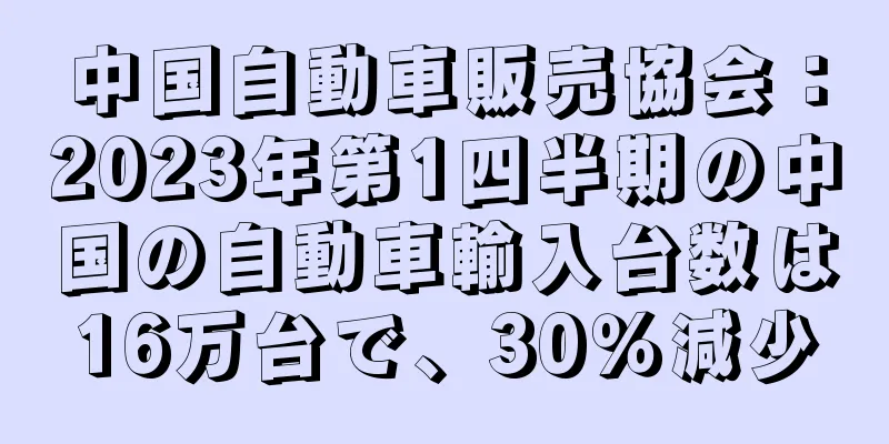 中国自動車販売協会：2023年第1四半期の中国の自動車輸入台数は16万台で、30％減少