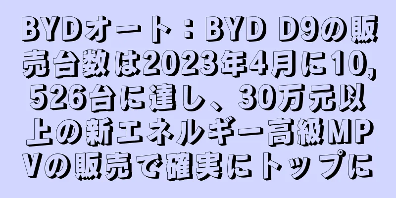 BYDオート：BYD D9の販売台数は2023年4月に10,526台に達し、30万元以上の新エネルギー高級MPVの販売で確実にトップに