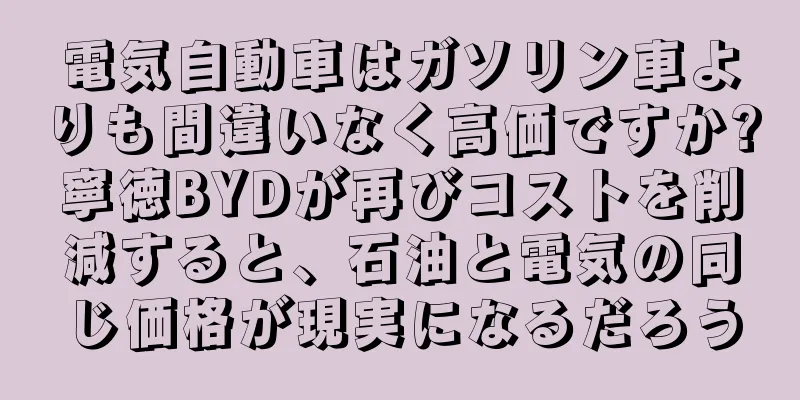 電気自動車はガソリン車よりも間違いなく高価ですか?寧徳BYDが再びコストを削減すると、石油と電気の同じ価格が現実になるだろう